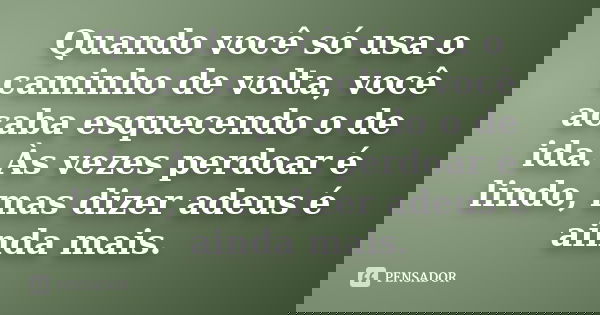 Quando você só usa o caminho de volta, você acaba esquecendo o de ida. Às vezes perdoar é lindo, mas dizer adeus é ainda mais.