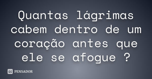 Quantas lágrimas cabem dentro de um coração antes que ele se afogue ?