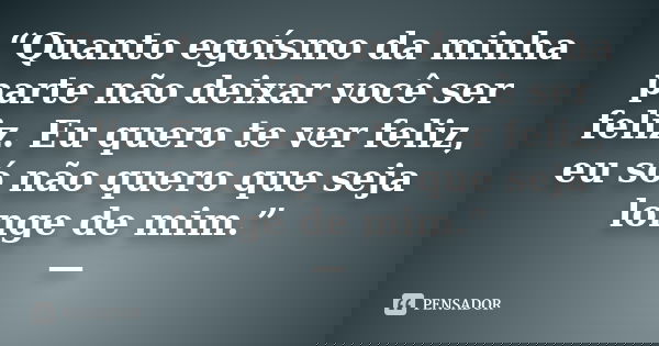 “Quanto egoísmo da minha parte não deixar você ser feliz. Eu quero te ver feliz, eu só não quero que seja longe de mim.” —