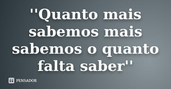 ''Quanto mais sabemos mais sabemos o quanto falta saber''... Frase de Anônimo.