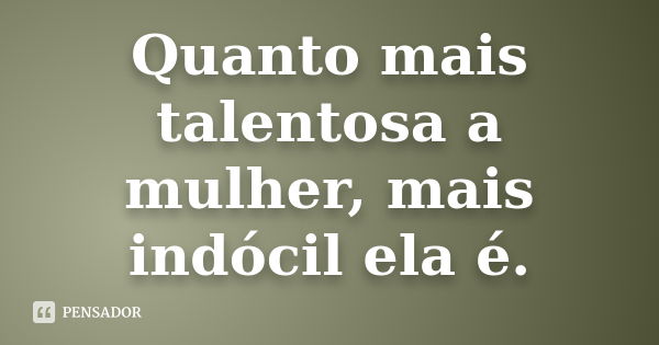 Quanto mais talentosa a mulher, mais indócil ela é.