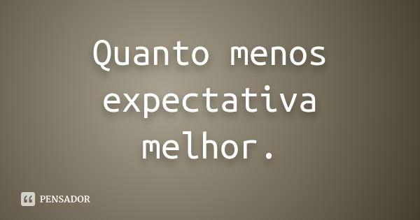 Quanto menos expectativa melhor.