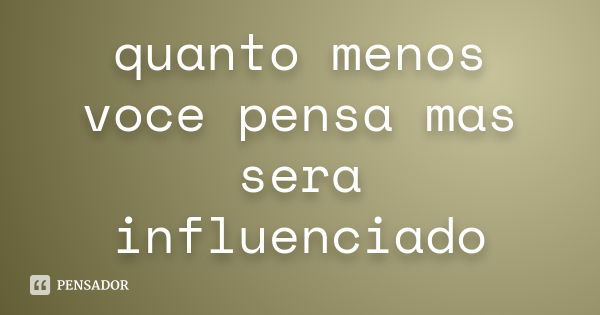 quanto menos voce pensa mas sera influenciado