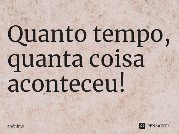 ⁠Quanto tempo, quanta coisa aconteceu!... Frase de Anônimo.