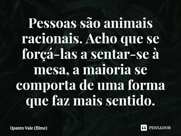 Pessoas são animais racionais. Acho que se forçá-las a sentar-se à mesa, a maioria se comporta de uma forma que faz mais sentido.... Frase de Quanto Vale (filme).