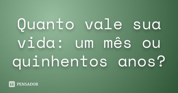 Quanto vale sua vida: um mês ou quinhentos anos?... Frase de Autor Desconhecido.