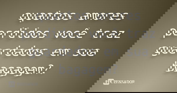 quantos amores perdidos você traz guardados em sua bagagem?
