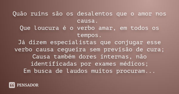 Quão ruins são os desalentos que o amor nos causa. Que loucura é o verbo amar, em todos os tempos. Já dizem especialistas que conjugar esse verbo causa cegueira