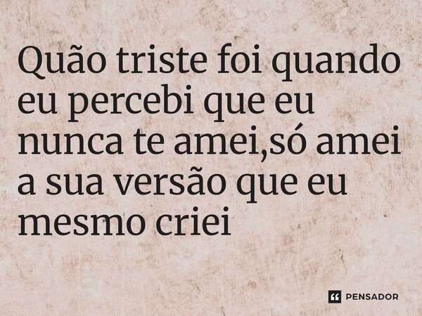 ⁠Quão triste foi quando eu percebi que eu nunca te amei,só amei a sua versão que eu mesmo criei