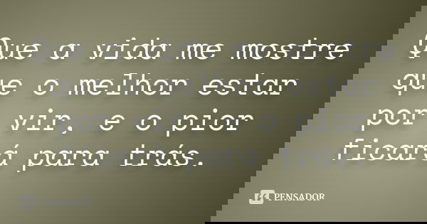 Que a vida me mostre que o melhor estar por vir, e o pior ficará para trás.