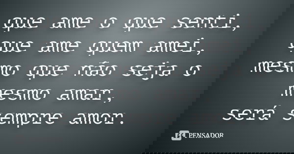 que ame o que senti, que ame quem amei, mesmo que não seja o mesmo amar, será sempre amor.