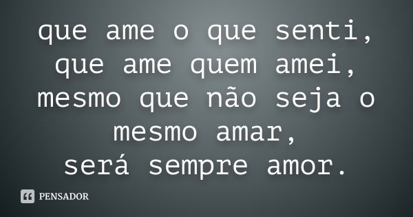 que ame o que senti, que ame quem amei, mesmo que não seja o mesmo amar, será sempre amor.