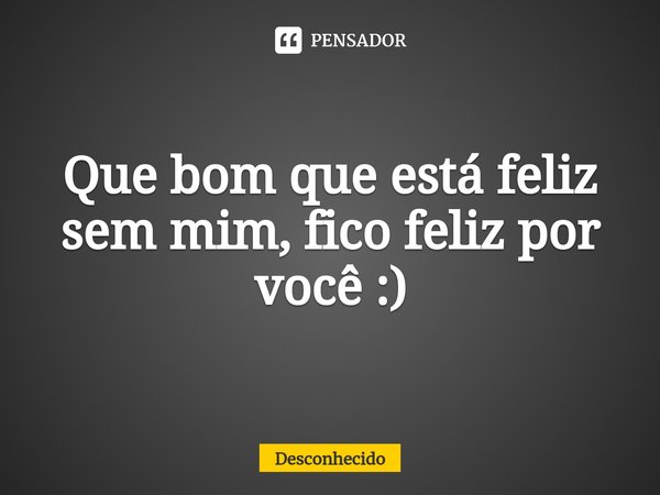 ⁠Que bom que está feliz sem mim, fico feliz por você :)
