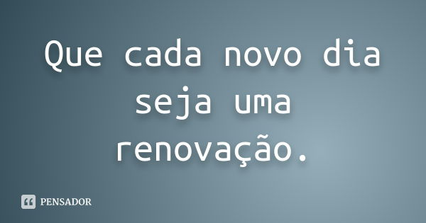 Que cada novo dia seja uma renovação.