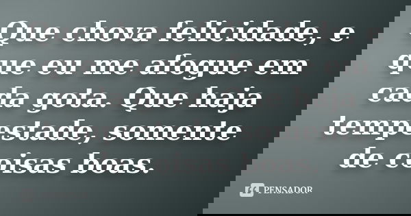 Que chova felicidade, e que eu me afogue em cada gota. Que haja tempestade, somente de coisas boas.