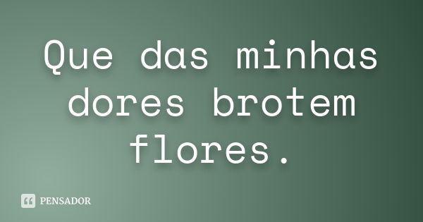 Que das minhas dores brotem flores.