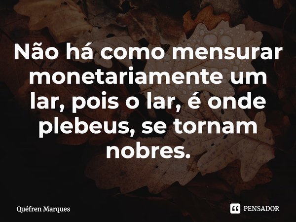 Não há como mensurar monetariamente um lar, pois o lar, é onde plebeus, se tornam nobres.... Frase de Quéfren Marques.