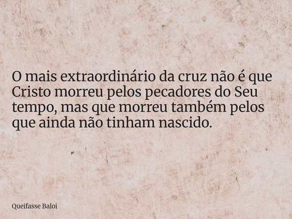O mais extraordinário da cruz não é que Cristo morreu pelos pecadores do Seu tempo, mas que morreu também pelos que ainda não tinham nascido.... Frase de Queifasse Baloi.