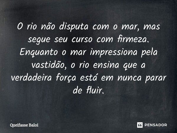 O rio não disputa com o mar, mas segue seu curso com firmeza. Enquanto o mar impressiona pela vastidão, o rio ensina que a verdadeira força está em nunca parar ... Frase de Queifasse Baloi.