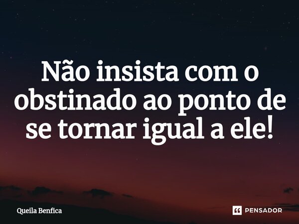 ⁠Não insista com o obstinado ao ponto de se tornar igual a ele!... Frase de Queila Benfica.