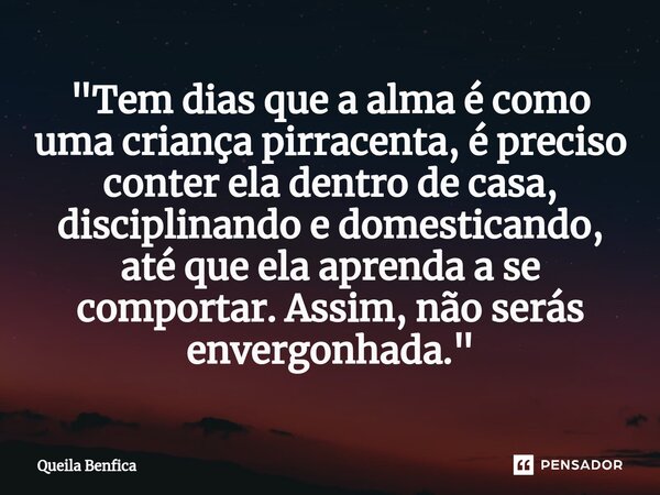 "Tem dias que a alma é como uma criança pirracenta, é preciso conter ela dentro de casa, disciplinando e domesticando, até que ela aprenda a se comportar. ... Frase de Queila Benfica.