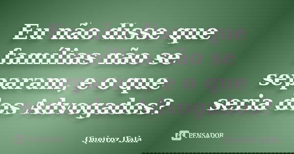 Eu não disse que famílias não se separam, e o que seria dos Advogados?... Frase de Queiroz Dala.