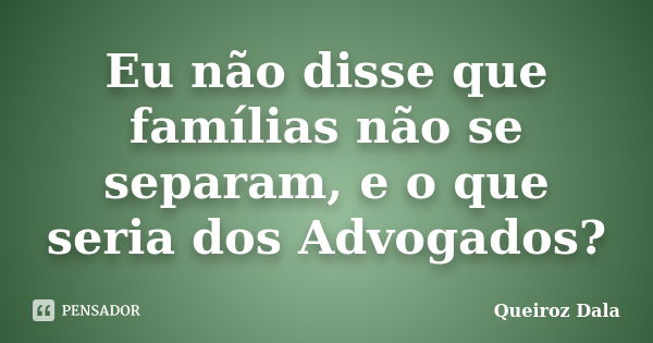 Eu não disse que famílias não se separam, e o que seria dos Advogados?... Frase de Queiroz Dala.