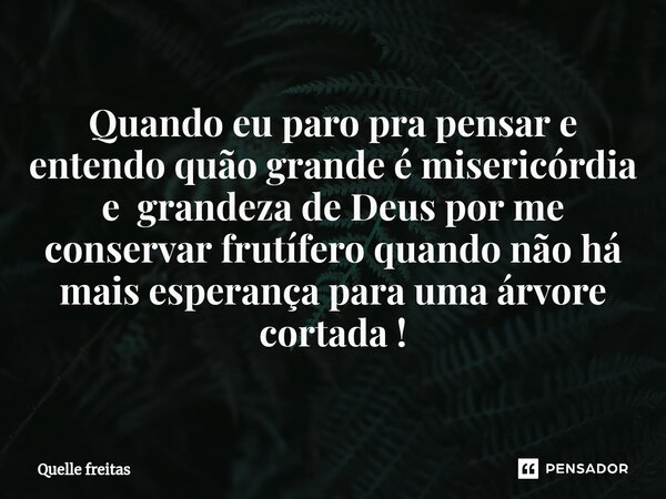 Quando eu paro pra pensar e entendo quão grande é misericórdia e grandeza de Deus por me conservar frutífero quando não há mais ⁠esperança para uma árvore corta... Frase de Quelle freitas.
