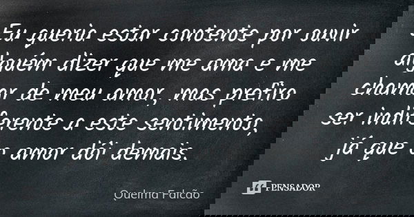 Eu queria estar contente por ouvir alguém dizer que me ama e me chamar de meu amor, mas prefiro ser indiferente a este sentimento, já que o amor dói demais.... Frase de Quelma Falcão.