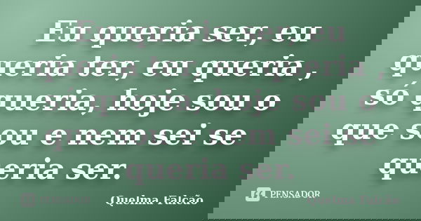 Eu queria ser, eu queria ter, eu queria , só queria, hoje sou o que sou e nem sei se queria ser.... Frase de Quelma Falcão.