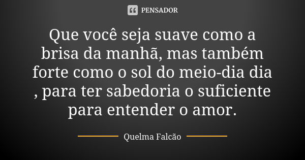 Que você seja suave como a brisa da manhã, mas também forte como o sol do meio-dia dia , para ter sabedoria o suficiente para entender o amor.... Frase de Quelma Falcão.