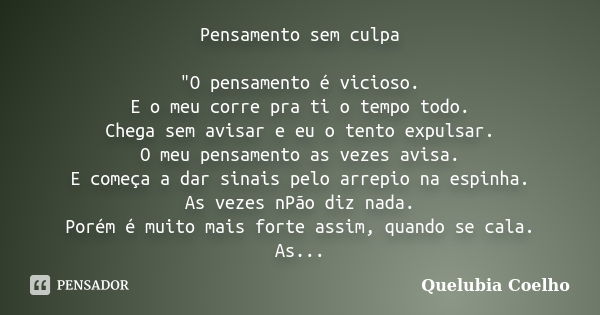 Pensamento sem culpa "O pensamento é vicioso. E o meu corre pra ti o tempo todo. Chega sem avisar e eu o tento expulsar. O meu pensamento as vezes avisa. E... Frase de Quelubia coelho.