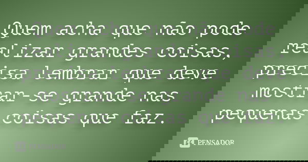 Quem acha que não pode realizar grandes coisas, precisa lembrar que deve mostrar-se grande nas pequenas coisas que faz.
