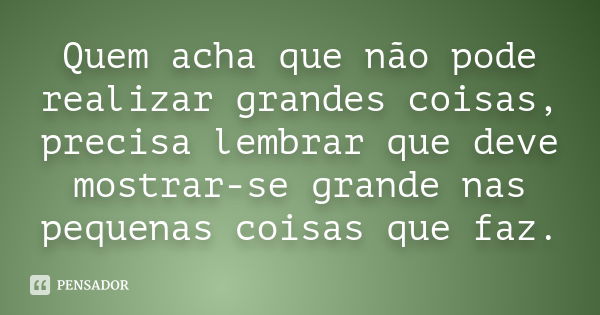 Quem acha que não pode realizar grandes coisas, precisa lembrar que deve mostrar-se grande nas pequenas coisas que faz.