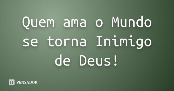 Quem ama o Mundo se torna Inimigo de Deus!... Frase de anônimo.