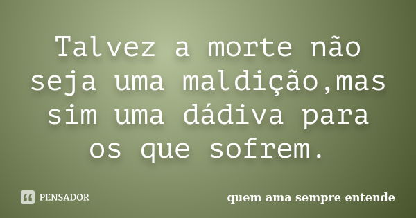 Talvez a morte não seja uma maldição,mas sim uma dádiva para os que sofrem.... Frase de quem ama sempre entende.