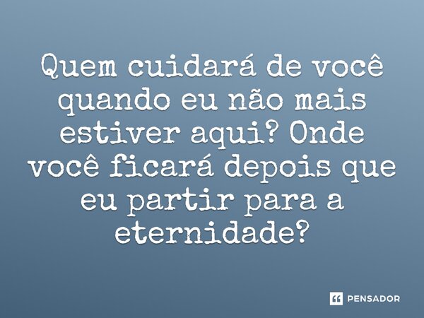 Quem cuidará de você quando eu não mais estiver aqui? Onde você ficará depois que eu partir para a eternidade?
