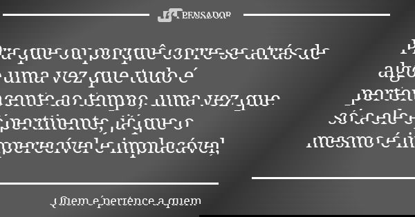 Pra que ou porquê corre-se atrás de algo uma vez que tudo é pertencente ao tempo, uma vez que só a ele é pertinente, já que o mesmo é imperecível e implacável,... Frase de Quem é pertence a quem.