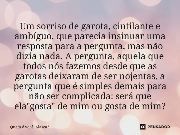 Um sorriso de garota, cintilante e ambíguo, que parecia insinuar uma resposta para a pergunta, mas não dizia nada. A pergunta, aquela que todos nós fazemos des... Frase de Quem é você, Alasca.