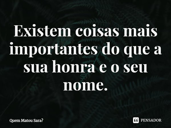 ⁠Existem coisas mais importantes do que a sua honra e o seu nome.... Frase de Quem Matou Sara.