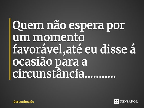 Quem não espera por um momento favorável,até eu disse á ocasião para a circunstância...........