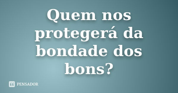 Quem nos protegerá da bondade dos bons?