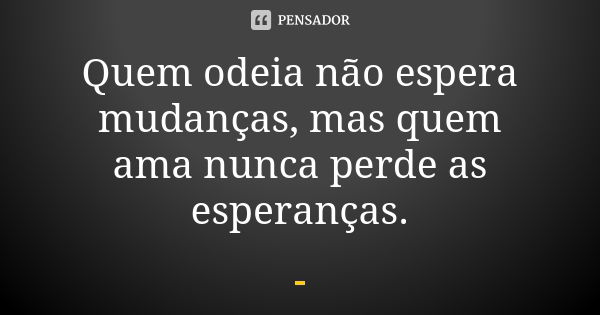 Quem odeia não espera mudanças, mas quem ama nunca perde as esperanças.