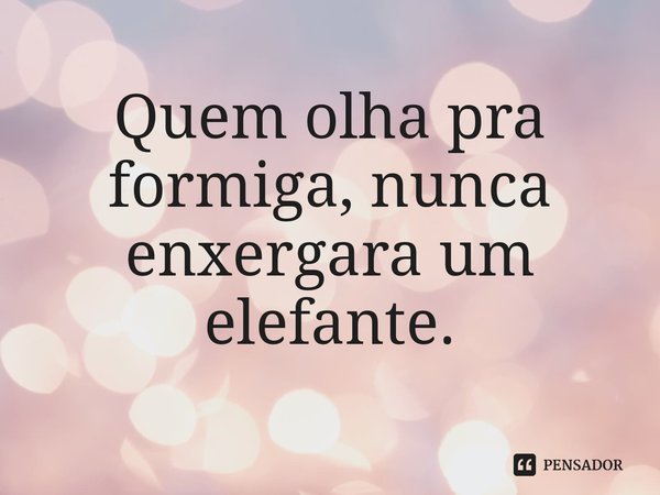 ⁠Quem olha pra formiga, nunca enxergara um elefante.