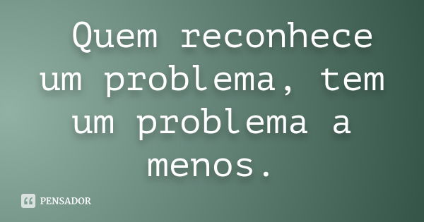 Quem reconhece um problema, tem um problema a menos.