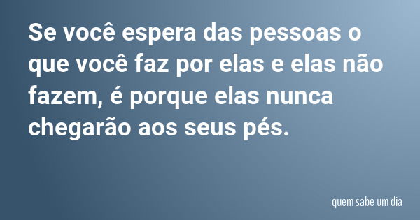 Se você espera das pessoas o que você faz por elas e elas não fazem, é porque elas nunca chegarão aos seus pés.... Frase de quem sabe um dia.