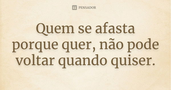 Quem se afasta porque quer, não pode voltar quando quiser.