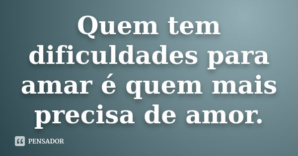 Quem tem dificuldades para amar é quem mais precisa de amor.