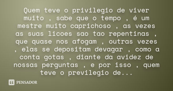 Quem teve o privilegio de viver muito , sabe que o tempo , é um mestre muito caprichoso , as vezes as suas licoes sao tao repentinas , que quase nos afogam , ou