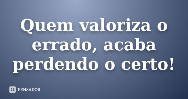 Quem valoriza o errado, acaba perdendo o certo!... Frase de Anônimo.